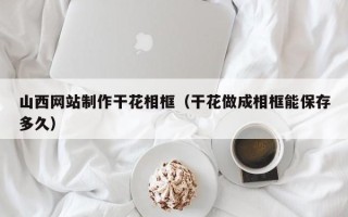 巴音郭楞蒙古山西网站制作干花相框（干花做成相框能保存多久）
